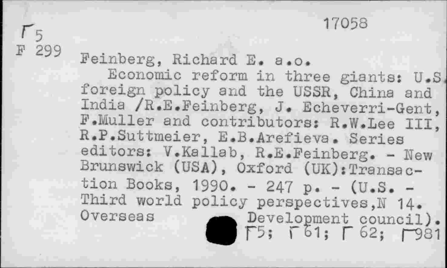 ﻿17058
F 299
Feinberg, Richard E. a.о.
Economie reform in three giants: U.S foreign policy and the USSR, China and India /R.E.Feinberg, J. Echeverri-Gent, F.Muller and contributors: R.W.Lee III, R.P.Suttmeier, E.B.Arefieva. Series editors: V.Kallab, R.E.Feinberg. - Rew Brunswick (USA), Oxford (UK)transaction Books, 1990. - 247 p. - (U.S. -Third world policy perspectives,N 14. Overseas	Development council).
■ pi ГЬ1; Г 62; ГЭ81